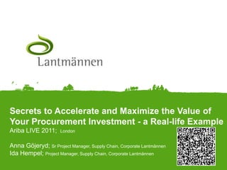 Secrets to Accelerate and Maximize the Value of Your Procurement Investment - a Real-life ExampleAriba LIVE 2011;  London Anna Göjeryd; Sr Project Manager, Supply Chain, Corporate LantmännenIda Hempel; Project Manager, Supply Chain, Corporate Lantmännen 