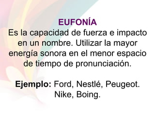 EUFONÍA Es la capacidad de fuerza e impacto en un nombre. Utilizar la mayor energía sonora en el menor espacio de tiempo de pronunciación. Ejemplo:  Ford, Nestlé, Peugeot. Nike, Boing. 