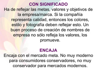 CON SIGNIFICADO Ha de reflejar las metas, valores y objetivos de la empresa/marca. Si la compañía representa calidad, entonces los colores, estilo y fotografía deben reflejar esto. Un buen proceso de creación de nombres de empresa no sólo refleja los valores, los promueve. ENCAJA Encaja con el mercado meta. No muy moderno para consumidores conservadores, no muy conservador para mercados modernos. 