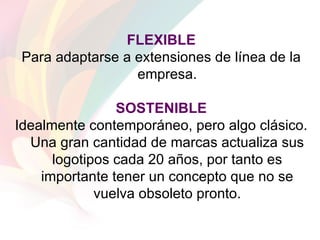FLEXIBLE Para adaptarse a extensiones de línea de la empresa. SOSTENIBLE Idealmente contemporáneo, pero algo clásico. Una gran cantidad de marcas actualiza sus logotipos cada 20 años, por tanto es importante tener un concepto que no se vuelva obsoleto pronto. 