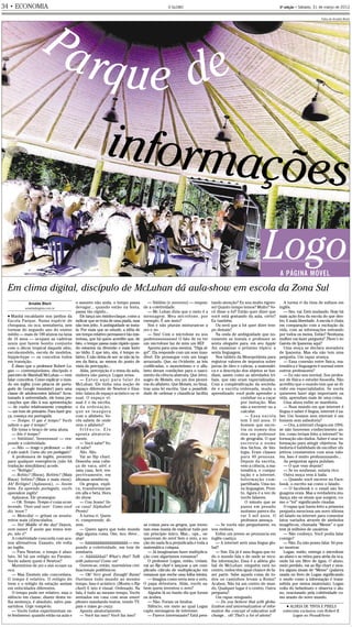 O GLOBO        ●   ECONOMIA           ●   PÁGINA 34 - Edição: 31/03/2012 - Impresso: 31/03/2012 — 00: 11 h                                                                      AZUL MAGENTA AMARELO PRETO



34      ●
            ECONOMIA                                                                                     O GLOBO                                                                3ª edição • Sábado, 31 de março de 2012




                          Pa
.




                                                                                                                                                                                                         Fotos de Arnaldo Bloch




                             rq ue d e
                                                                 informa
                                                                        ções
                                                                                                                                                                     Logo       A PÁGINA MÓVEL

    Em clima digital, discípulo de McLuhan dá aula-show em escola da Zona Sul
                Arnaldo Bloch                  o assunto não anda, o tempo passa              — Siiiiiiim (e yeeeeess) — respon-    tando atenção? Eu sou muito rigoro-            A turma ri da rima de sufixos em
              arnaldo@oglobo.com.br            devagar... quando estão na festa,           de a coletividade.                       so! Quanto tempo temos? Muito? Vo-          inglês.
                                               passa tão rápido...                            — Mc Luhan dizia que o meio é a       cê disse a lot? Então quer dizer que           — Sim, vai. Está mudando. Hoje há
    ● Manhã escaldante nos jardins da             Ele lança um risinho-claque, como a      mensagem. Meu microfone, por             você está gostando da aula, certo?          mais ação fora da escola do que den-
    Escola Parque. Numa espécie de             indicar que se trata de uma piada, mas      exemplo. É um meio?                      Eu também.                                  tro. E mais liberdade. A escola é chata
    choupana, ou oca, semiaberta, seis         não tem jeito. A ambiguidade se insta-         Sim e não plurais misturam-se a          Ou será que a lot quer dizer tem-        em comparação com a excitação da
    turmas do segundo ano do ensino            la. Por mais que se estude, a idéia de      yes e no.                                po demais?                                  vida, com as informações entrando
    médio — mais de 100 alunos na faixa        um tempo relativo permanece tão mis-           — Sim! Com o microfone eu sou            Na onda de ambiguidade que no-           por todos os meios. Então? Nenhuma
    de 16 anos — ocupam as cadeiras            teriosa, que há quem acredite que, de       poderooooooooso! O fato de eu ter        vamente se instala o professor se           mulher vai fazer pergunta? There’s no
    azuis que fazem bonito conjunto            fato, o tempo passa mais rápido quan-       um microfone faz de mim um REI!          senta ofegante para, em seu Apple           Garota de Ipanema aqui?
    com o décor tropical daquele sítio,        do estamos na diversão e mais lento            Aponta para uma menina. “Diga al-     Air, examinar o próximo tópico: a              Uma moça se declara moradora
    escola-modelo, escola de modelos,          no tédio. E que isto, sim, é tempo re-      go!”. Ela responde com um som inau-      sexta linguagem.                            de Ipanema. Mas ela não tem uma
    hippie-hype — os conceitos todos           lativo. E não deixa de ser: se não às lu-   dível. Ele prossegue com um longo           Nos tablets da Mesopotâmia para          pergunta. Um rapaz avança.
    em transição.                              zes da física, ao menos do ponto de         arrazoado. Que, no Ocidente, as leis     registrar valores de impostos sobre            — Essa conexão entre física, ma-
       É disso que o professor Robert Lo-      vista da percepção...                       codificadas, o monoteísmo e o alfa-      jarras de óleo e cabras, a matemáti-        temática e linguagem é normal entre
    gan — contemporâneo, discípulo e              Aliás, percepção é o tema da aula,       beto deram condições para o nasci-       ca e a descrição dos objetos se fun-        outros professores?
    parceiro de Marshall McLuhan — vem         embora não pareça. Logan avisa:             mento da ciência abstrata. Que Jetro,    diam, assim como as atividades tri-            — Eu não sou normal. Sou profes-
    falar: conceitos. Como explicar o mun-        — Estou aqui para falar de               sogro de Moisés, era um dos pionei-      bais, que não eram especializadas.          sor de física e estudei fisosofia. Não
    do em inglês (com pitacos de portu-        McLuhan. Ele tinha uma noção de             ros do alfabeto. Que Moisés, no Sinai,   Com a complexificação da socieda-           acredito que o mundo tem que se di-
    guês de Google translator) para uma        espaço diferente de Newton e Eins-          traz uma lei escrita. Que a possibili-   de e a escrita ordenada, muda o             vidir em especialidades. Se vocês
    classe de adolescentes latinos? Acos-      tein: falava de espaço acústico ou vi-      dade de ordenar e classificar facilita   aprendizado: você pode aprender a           quiserem fazer algo importante na
    tumado à universidade, ele toma pre-       sual. O espaço vi-                                                                                    cozinhar ou a caçar        vida, aprendam mais de uma coisa.
    cauções que dão à sua apresentação         sual é o da escrita,                                                                                  por imitação. Mas             Uma aluna enfim se manifesta.
    — de cunho relativamente complexo          o d a o rd e n a ç ã o ,                                                                              não a escrever ou a           — Num mundo em que internet é
    — um tom de primário. Para fazer gra-      que se inaugura                                                                                       calcular.                  língua e saber é língua, internet é sa-
    ça, começa em português.                   com o alfabeto. Vo-                                                                                      — Essa escola           ber. Um homem sem internet é um
       — Tempo. O que é tempo? Vocês           cês sabem de onde                                                                                     tem 5 mil anos. O          homem sem sabedoria?
    sabem o que é tempo?                       vem o alfabeto?                                                                                       homem que escre-              — Ora, a internet chegou em 1994,
       Ele toma o braço de uma aluna.             Silêncio. Ele                                                                                      via os nomes dos           se não houvesse conhecimento an-
       — Isto é tempo?                         aponta aleatoria-                                                                                     rios era professor         tes, como teriam feito a internet? In-
       — Siiiiiiiim!, Yeeeeessss! — res-       mente.                                                                                                de geografia. O que        formação são dados. Saber é usar in-
    ponde a coletividade.                         — Você sabe? Vo-                                                                                   e s c re v i a o n o m e   formação para atingir objetivos. Sa-
       — Não. — reage o professor. — Isto      cê sabe?                                                                                              dos bichos, de bio-        bedoria é habilidade de escolher ob-
    é solo watch. Como diz em português?          Não. Não.                                                                                          logia. Eram classes        jetivos consistentes com seus valo-
       A professora de inglês, presente           Vai ao flip chart.                                                                                 para 40 pessoas.           res. Isso é muito profuuuuuundo...
    para qualquer emergência (não há           Desenha uma cabe-                                                                                     Depois da escrita,            As perguntas agora pululam.
    tradução simultânea) acode.                ça de vaca, alef, e                                                                                   veio a ciência, a ma-         — O que vem depois?
       — “Relógio”.                            uma casa, beit, res-                                                                                  temática, e compu-            — Se eu soubesse, estaria rico.
       — Relóio? (Risos). Relório? (Mais       pectivamente, em                                                                                      tação e a internet.           Outra moça vem à baila.
    Risos) Velório? (Mais e mais risos).       idiomas semíticos.                                                                                    Informação com-               — Quando você escreve no Face-
    Ah! Relógio! (Aplausos). — Assim              Os gregos, expli-                                                                                  partilhada. Uma no-        book, o escrito sai como o falado.
    bóm. Eu aprendo português, vocês           ca, transformaram                                                                                     va linguagem. Pron-           — O facebook e o email são lin-
    aprendem inglês!                           em alfa e beta. Hora                                                                                  to. Agora é a vez de       guagens orais. Mas a verdadeira mu-
       Aplausos. Ele prossegue.                do show.                                                                                              vocês falarem.             dança são os sinais que surgem, co-
       — Ok. Tempo. Tempo é coisa acon-           — Cow house! Va-                                                                                      O minuto que se         mo o “lol” significando risadas.
    tecendo. ‘Over and over’. Como você        ca casa! Alphabet!                                                                                    passa em pesado               O rapaz que havia feito a primeira
    diz ‘noon’?                                Pronto!                                                                                               mutismo parece du-         pergunta menciona um novo idioma
       — Meio-dia! — gritam os aventu-            A turma ri. Quem                                                                                   rar 5 mil anos. O          só falado na internet para comentar
    reiros mais (d)escolados.                  ri, compreende, di-                                                                                   professor ameaça.          fatos variados através de símbolos
       — Yes! Middle of the day! Depois,       zem.                                        as coisas para os gregos, que inven-        — Se vocês não perguntarem, eu           imagéticos, chamada “Meme” e que
    vem sunset. É assim que temos tem-            — Quero agora que todo mundo             tam essa mania de explicar tudo por      vou embora.                                 tem já milhões de usuários.
    po, não é?                                 diga alguma coisa. One, two, three...       um princípio único. Mas... ops... es-       Enfim um jovem se pronuncia em              — Não conheço. Você podia falar
       A coletividade concorda com ace-        stop!                                       queceram do zero! Sem o zero, a no-      inglês castiço:                             comigo?
    nos afirmativos. Exausto, ele volta           — Aãããããããããããããããããããã — res-           ção do nada fica prejudicada e toda a       — A internet será uma língua glo-           — Não. Eu não posso falar. Só pos-
    ao inglês.                                 ponde a coletividade, em tom de             matemática colapsa.                      bal?                                        so mostrar.
       — Para Newton, o tempo é abso-          zombaria.                                      — Já imaginaram fazer multiplica-        — Sim. Ela já é uma língua que to-          Logan, então, entrega o microfone
    luto. Só há um relógio no Paraíso.            — Aããããããaã? What’s that? Talk           ção com algarismos romanos?              do o mundo fala e de onde se reco-          ao aluno e se retira para atrás da oca,
    Vocês sabem quem é Newton?                 with palavras! Come on!                        O professor Logan, então, creiam,     lhe informação. Essa é a aldeia glo-        onde há um filtro de água. O aluno,
       Murmúrios de yes e sim ecoam na            Ouvem-se, então, murmúrios civi-         vai ao flip chart e lança-se a um com-   bal de McLuhan: ninguém está no             meio perdido, vai ao flip chart e mos-
    oca.                                       lizacionais polifônicos.                    plicado cálculo de multiplicação em      centro, todos têm igual chance de fa-       tra alguns sinais de “Meme” (palavra
       — Mas Einstein não concordava.             — Ok! Very good. Enough! Basta!          romanos que enche uma folha inteira.     zer parte. Sabe aquela coisa de to-         usada no livro de Logan significando
    O tempo é relativo. O relógio do           Ouvimos todo mundo ao mesmo                    — Imagina como seria sem o zero.      dos os caminhos levam a Roma?               o modo como a informação é trans-
    trem e o relógio da estação andam          tempo. Isso é acústico. (Mostra o flip      O papa detestava. Aliás, vocês sa-       Acabou. Não há um centro do mun-            mitida por meios imateriais). Logan
    em velocidades diferentes.                 chart) E isto é visual. Ordenado. Na        bem quem inventou o zero?                do. Qualquer lugar é o centro. Outra        volta do bebedouro e observa o alu-
       O tempo pode ser relativo, mas o        fala, é tudo ao mesmo tempo. Vocês             Alguém lá no fundo diz que foram      pergunta?                                   no, ovacionado pela coletividade co-
    silêncio em classe, diante desta ve-       sentados em casa com seus smart-            os árabes.                                  Um rapaz minguado.                       mo arauto do novo mundo.
    lha sentença, é absoluto, salvo pas-       phones mandando textos, vendo TV,              — Não. Foram os hindus.                  — Do you believe that with globa-
    sarinhos. Urge rompê-lo.                   pais e mães go crazy.                          Silêncio, em meio ao qual Logan       lization and universalization of infor-         ● ALDEIA DE TINTA E PIXELS

       — Vocês todos experimentam es-             Aponta aleatoriamente.                   capta mensagens de interesse.            mation the concept of education will          entrevista exclusiva com Robert K.
    te fenômeno: quando estão na aula e           — Você faz isso? Você faz isso?             — Parece interessante? Está pres-     change... oh! That’s a lot of ations!               Logan no Prosa&Verso
 