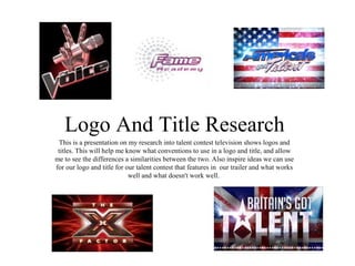 Logo And Title Research
 This is a presentation on my research into talent contest television shows logos and
 titles. This will help me know what conventions to use in a logo and title, and allow
me to see the differences a similarities between the two. Also inspire ideas we can use
for our logo and title for our talent contest that features in our trailer and what works
                            well and what doesn't work well.
 