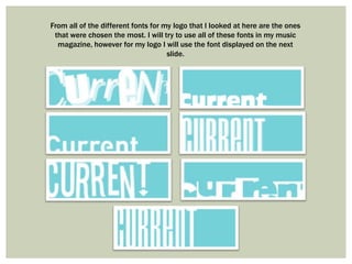 From all of the different fonts for my logo that I looked at here are the ones
 that were chosen the most. I will try to use all of these fonts in my music
  magazine, however for my logo I will use the font displayed on the next
                                     slide.
 