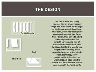 THE DESIGN

                                        This font is slick and classy
                                     however has an urban, modern
                                   edge. The ‘mini’ flicks on the edge
                                     of the letters make it look like a
                                   ‘mini’ serif, which are traditionally
           Droid - Regular           found on older fonts, like Times
                                    New Roman, they can add a hint
                                         of nostalgia and class. The
                                        smooth curves add a hint of
                                      luxury and modernisation, this
                                    font is perfect for the logo for my
                                       magazine because my music
                       Serif        magazine is aimed at the middle
                                           class, technology savvy
                                       people, and this font has the
‘Mini’ Serif
                                       urban, modern edge with the
                                    curves and the traditional, upper
                                     class look with the ‘mini’ serifs.
 