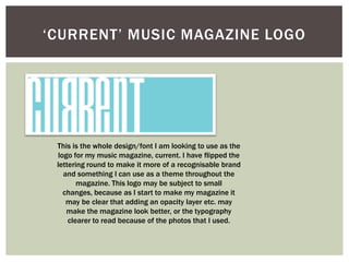 ‘CURRENT’ MUSIC MAGAZINE LOGO




 This is the whole design/font I am looking to use as the
 logo for my music magazine, current. I have flipped the
 lettering round to make it more of a recognisable brand
   and something I can use as a theme throughout the
        magazine. This logo may be subject to small
   changes, because as I start to make my magazine it
    may be clear that adding an opacity layer etc. may
    make the magazine look better, or the typography
     clearer to read because of the photos that I used.
 