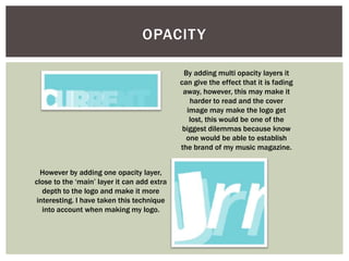 OPACIT Y

                                              By adding multi opacity layers it
                                             can give the effect that it is fading
                                              away, however, this may make it
                                                harder to read and the cover
                                               image may make the logo get
                                                lost, this would be one of the
                                              biggest dilemmas because know
                                               one would be able to establish
                                             the brand of my music magazine.


  However by adding one opacity layer,
close to the ‘main’ layer it can add extra
   depth to the logo and make it more
 interesting. I have taken this technique
   into account when making my logo.
 