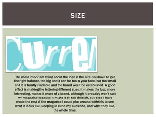 SIZE




 The most important thing about the logo is the size, you have to get
the right balance, too big and it can be too in your face, but too small
and it is hardly readable and the brand won’t be established. A good
 effect is making the lettering different sizes, it makes the logo more
interesting, makes it more of a brand, although it probably won’t suit
   my magazine because it might look too childish, but once I have
  made the rest of the magazine I could play around with this to see
 what it looks like, keeping in mind my audience, and what they like,
                             the whole time.
 