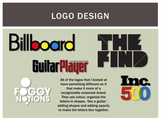 LOGO DESIGN




  All of the logos that I looked at
   have something different on it
       that make it more of a
   recognizable corporate brand.
    They use colour, organize the
  letters in shapes, ‘like a guitar’,
 adding shapes and adding opacity
 to make the letters blur together.
 