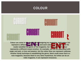 COLOUR




 Colour can come in very handy when designing my magazine, each colour can
   represent a different mood/emotion and each colour can be used to let the
      reader establish the genre of the magazine. As I have said each colour
 represents a different mood/emotion, for example, red can be associated with
anger and pain, or love and passion, but the colour blue can represent coldness.
 Another handy technique is establishing the genre, black could mean that is a
   rock magazine, because black is very dark/mysterious, but white can be an
                   indie magazine, it can represent innocence.
 