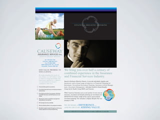 Tel. 519-576-7734
       Toll Free 1-888-565-5315
            Fax 519-886-0080
     1644 Highland Rd. W., Unit #5
      Kitchener, Ontario N2N 3K7


O U R VA L U E P R O M I S E TO
OUR CLIENTS…
                                                    We bring you over half a century of
By understanding the needs of
                                                    combined experience in the Insurance
our clients, we will deliver value                  and Financial Services Industry.
to them by using knowledge and
experience applied in a support-
ive environment to inspire                          Based in Kitchener-Waterloo Ontario, we provide individuals, families and
confidence and trust.                               businesses with a broad range of expertise in Financial Planning for
                                                    Retirement, Personlized Investment Planning, Insurance & Risk Manage-
Your priorities govern our process.                 ment, Investment Management, Individual Health & Dental Benefits,
Our clients have full access to industry products   Group Life & Health, Group RRSPs and Pensions.
and services.                                                                                                                        Life Insurance
                                                                                                                                     Health Insurance

Our clients are active in our process. We listen    While Causeway Insurance acts as your partner in every area of                   Retirement


and o er full access and full disclosure to our     insurance, investment and benefits planning our investment arm      RRSP
                                                                                                                        Pensions
                                                                                                                                            Risk
                                                                                                                                            Management
clients.
                                                    BENEFITS PLUS helps solidfy all key aspects of personlized                     Personlized

We are pro-active in portfolio management           investment planning. Our subsidiary company Benefits Plus was                  Financial
                                                                                                                                   Planning

(all products) not reactive.                        founded in 1990.
We manage risk very carefully.

We are solutions driven, not company or product.    WE DO MAKE A DIFFERENCE...
We deliver against needs through our full access,   AND WE DO IT BY ADDING VALUE.
holistic approach to nancial planning.
                                                    Call us at 1-888-565-5315 to find out how we make a difference in your life.
 