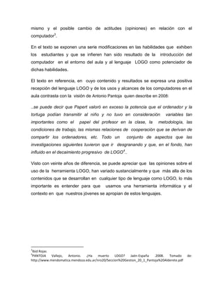 mismo y el posible cambio de actitudes (opiniones) en relación con el
computador3.

En el texto se exponen una serie modificaciones en las habilidades que exhiben
los   estudiantes y que se infieren han sido resultado de la               introducción del
computador en el entorno del aula y al lenguaje LOGO como potenciador de
dichas habilidades.

El texto en referencia, en cuyo contenido y resultados se expresa una positiva
recepción del lenguaje LOGO y de los usos y alcances de los computadores en el
aula contrasta con la visión de Antonio Pantoja quien describe en 2008:

..se puede decir que Papert valoró en exceso la potencia que el ordenador y la
tortuga podían transmitir al niño y no tuvo en consideración                  variables tan
importantes como el         papel del profesor en la clase, la            metodología, las
condiciones de trabajo, las mismas relaciones de cooperación que se derivan de
compartir los ordenadores, etc. Todo un                conjunto de aspectos que las
investigaciones siguientes tuvieron que ir desgranando y que, en el fondo, han
influido en el decaimiento progresivo de LOGO4..

Visto con veinte años de diferencia, se puede apreciar que las opiniones sobre el
uso de la herramienta LOGO, han variado sustancialmente y que más alla de los
contenidos que se desarrollan en cualquier tipo de lenguaje como LOGO, lo más
importante es entender para que            usamos una herramienta informática y el
contexto en que nuestros jóvenes se apropian de estos lenguajes.




3
 Ibid Rojas
4
 PANTOJA    Vallejo, Antonio.  ¿Ha     muerto    LOGO?    Jaén-España   .2008.  Tomado      de:
http://www.mendomatica.mendoza.edu.ar/nro20/Seccion%20Gestion_20_1_Pantoja%20Alderete.pdf
 