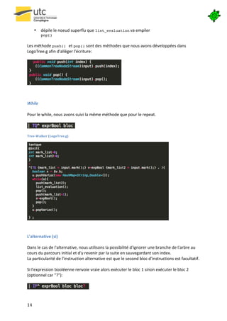  


         •    dépile	
  le	
  noeud	
  superflu	
  que	
  list_evaluation	
  va	
  empiler	
  
              pop()	
  
          	
  
Les	
  méthode	
  push() et	
  pop()	
  sont	
  des	
  méthodes	
  que	
  nous	
  avons	
  développées	
  dans	
  
LogoTree.g	
  afin	
  d'alléger	
  l'écriture:	
  
	
  




                                                                             	
  
	
  
	
  

While	
  
	
  
Pour	
  le	
  while,	
  nous	
  avons	
  suivi	
  la	
  même	
  méthode	
  que	
  pour	
  le	
  repeat.	
  
	
  
                                       	
  
	
  
Tree-­‐Walker	
  (LogoTree.g)	
  




                                                                                                                    	
  
	
  

L'alternative	
  (si)	
  
	
  
Dans	
  le	
  cas	
  de	
  l'alternative,	
  nous	
  utilisons	
  la	
  possibilité	
  d'ignorer	
  une	
  branche	
  de	
  l'arbre	
  au	
  
cours	
  du	
  parcours	
  initial	
  et	
  d'y	
  revenir	
  par	
  la	
  suite	
  en	
  sauvegardant	
  son	
  index.	
  
La	
  particularité	
  de	
  l'instruction	
  alternative	
  est	
  que	
  le	
  second	
  bloc	
  d'instructions	
  est	
  facultatif.	
  	
  
	
  
Si	
  l'expression	
  booléenne	
  renvoie	
  vraie	
  alors	
  exécuter	
  le	
  bloc	
  1	
  sinon	
  exécuter	
  le	
  bloc	
  2	
  
(optionnel	
  car	
  "?"):	
  
	
  
                                                   	
  


14	
   	
  
 