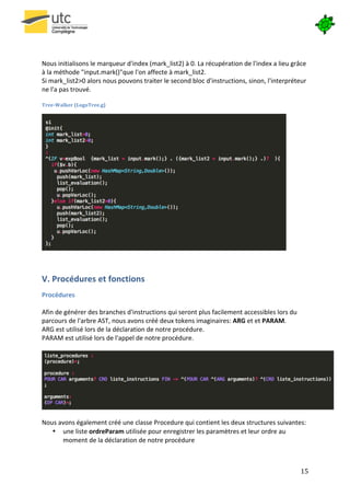  

	
  
	
  
Nous	
  initialisons	
  le	
  marqueur	
  d'index	
  (mark_list2)	
  à	
  0.	
  La	
  récupération	
  de	
  l'index	
  a	
  lieu	
  grâce	
  
à	
  la	
  méthode	
  "input.mark()"que	
  l'on	
  affecte	
  à	
  mark_list2.	
  	
  	
  
Si	
  mark_list2>0	
  alors	
  nous	
  pouvons	
  traiter	
  le	
  second	
  bloc	
  d'instructions,	
  sinon,	
  l'interpréteur	
  
ne	
  l'a	
  pas	
  trouvé.	
  
	
  
Tree-­‐Walker	
  (LogoTree.g)	
  




                                                                                                                                 	
  
	
  


V.	
  Procédures	
  et	
  fonctions	
  
Procédures	
  
	
  
Afin	
  de	
  générer	
  des	
  branches	
  d'instructions	
  qui	
  seront	
  plus	
  facilement	
  accessibles	
  lors	
  du	
  
parcours	
  de	
  l'arbre	
  AST,	
  nous	
  avons	
  créé	
  deux	
  tokens	
  imaginaires:	
  ARG	
  et	
  et	
  PARAM.	
  
ARG	
  est	
  utilisé	
  lors	
  de	
  la	
  déclaration	
  de	
  notre	
  procédure.	
  
PARAM	
  est	
  utilisé	
  lors	
  de	
  l'appel	
  de	
  notre	
  procédure.	
  
	
  




                                                                                                                                                  	
  
	
       	
  
Nous	
  avons	
  également	
  créé	
  une	
  classe	
  Procedure	
  qui	
  contient	
  les	
  deux	
  structures	
  suivantes:	
  
     • une	
  liste	
  ordreParam	
  utilisée	
  pour	
  enregistrer	
  les	
  paramètres	
  et	
  leur	
  ordre	
  au	
  
          moment	
  de	
  la	
  déclaration	
  de	
  notre	
  procédure	
  	
  



       	
                                                                                                                                15	
  
 