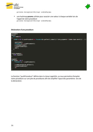 

              private ArrayList<String> ordreParam;
              	
  
         •    une	
  hashmap	
  params	
  utilisée	
  pour	
  associer	
  une	
  valeur	
  à	
  chaque	
  variable	
  lors	
  de	
  
              l'appel	
  de	
  notre	
  procédure	
  
              private ArrayList<String> ordreParam;	
  
              	
  
	
  
	
  
Déclaration	
  d'une	
  procédure	
  
	
  




                                                                                                                                                 	
  
	
  
	
  
La	
  fonction	
  "pushProcedure"	
  définie	
  dans	
  la	
  classe	
  LogoUtils,	
  va	
  nous	
  permettre	
  d'empiler	
  
notre	
  procédure	
  sur	
  une	
  pile	
  de	
  procédures	
  afin	
  de	
  simplifier	
  l'ajout	
  des	
  paramètres	
  	
  lors	
  de	
  
la	
  déclaration.	
  
	
  
	
  
	
  
	
  
	
  
	
  
	
  
	
  
	
  
	
  
	
  
	
  
	
  
	
  
	
  
	
  



16	
   	
  
 