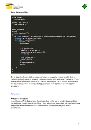  

Appel	
  d'une	
  procédure	
  
	
  




                                                                                                                                                         	
  
	
  
On	
  va	
  récupérer	
  le	
  nom	
  de	
  la	
  procédure	
  en	
  cours	
  et	
  on	
  va	
  dire	
  à	
  notre	
  variable	
  de	
  type	
  
LogoUtil	
  (u)	
  de	
  récupérer	
  la	
  procédure	
  du	
  nom	
  contenu	
  dans	
  la	
  variable:	
  "nameProc"	
  c'est	
  à	
  
dire	
  de	
  la	
  chercher	
  dans	
  la	
  pile	
  puis	
  de	
  l'extraire	
  de	
  cette	
  pile.	
  On	
  va	
  ensuite	
  modifier	
  cette	
  
procédure	
  en	
  associant	
  une	
  valeur	
  à	
  chaque	
  variable	
  déclarée	
  lors	
  de	
  la	
  déclaration	
  de	
  
procédure.	
  

	
  
Remarque:	
  
	
  
Arité	
  d'une	
  procédure	
  
La	
  	
  méthode	
  getArite()	
  dans	
  notre	
  classe	
  Procedure	
  vérifie	
  que	
  le	
  nombre	
  de	
  paramètres	
  
passés	
  lors	
  de	
  l'appel	
  de	
  cette	
  procédure	
  (	
  dans	
  la	
  hashmap	
  params)	
  est	
  bien	
  égal	
  au	
  nombre	
  
de	
  paramètres	
  déterminé	
  lors	
  de	
  la	
  déclaration	
  de	
  cette	
  procédure	
  (dans	
  la	
  liste	
  
ordreParam).	
  
	
  




       	
                                                                                                                                         17	
  
 