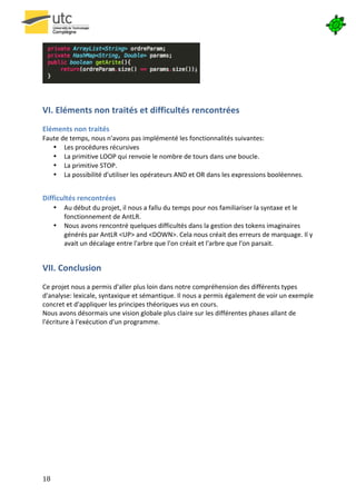 




                                                                                       	
  



VI.	
  Eléments	
  non	
  traités	
  et	
  difficultés	
  rencontrées	
  
	
  
Eléments	
  non	
  traités	
  
Faute	
  de	
  temps,	
  nous	
  n'avons	
  pas	
  implémenté	
  les	
  fonctionnalités	
  suivantes:	
  
   • Les	
  procédures	
  récursives	
  
   • La	
  primitive	
  LOOP	
  qui	
  renvoie	
  le	
  nombre	
  de	
  tours	
  dans	
  une	
  boucle.	
  
   • La	
  primitive	
  STOP.	
  
   • La	
  possibilité	
  d'utiliser	
  les	
  opérateurs	
  AND	
  et	
  OR	
  dans	
  les	
  expressions	
  booléennes.	
  
          	
  

Difficultés	
  rencontrées	
  
         •    Au	
  début	
  du	
  projet,	
  il	
  nous	
  a	
  fallu	
  du	
  temps	
  pour	
  nos	
  familiariser	
  la	
  syntaxe	
  et	
  le	
  
              fonctionnement	
  de	
  AntLR.	
  
         •    Nous	
  avons	
  rencontré	
  quelques	
  difficultés	
  dans	
  la	
  gestion	
  des	
  tokens	
  imaginaires	
  
              générés	
  par	
  AntLR	
  <UP>	
  and	
  <DOWN>.	
  Cela	
  nous	
  créait	
  des	
  erreurs	
  de	
  marquage.	
  Il	
  y	
  
              avait	
  un	
  décalage	
  entre	
  l'arbre	
  que	
  l'on	
  créait	
  et	
  l'arbre	
  que	
  l'on	
  parsait.	
  


VII.	
  Conclusion	
  
	
  
Ce	
  projet	
  nous	
  a	
  permis	
  d'aller	
  plus	
  loin	
  dans	
  notre	
  compréhension	
  des	
  différents	
  types	
  
d'analyse:	
  lexicale,	
  syntaxique	
  et	
  sémantique.	
  Il	
  nous	
  a	
  permis	
  également	
  de	
  voir	
  un	
  exemple	
  
concret	
  et	
  d'appliquer	
  les	
  principes	
  théoriques	
  vus	
  en	
  cours.	
  	
  
Nous	
  avons	
  désormais	
  une	
  vision	
  globale	
  plus	
  claire	
  sur	
  les	
  différentes	
  phases	
  allant	
  de	
  
l'écriture	
  à	
  l'exécution	
  d'un	
  programme.




	
  




18	
   	
  
 
