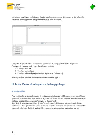  

	
  

L'interface	
  graphique,	
  réalisée	
  par	
  Claude	
  Moulin,	
  nous	
  permet	
  d'observer	
  et	
  de	
  valider	
  le	
  
travail	
  de	
  développement	
  des	
  grammaires	
  que	
  nous	
  réalisons.	
  

	
  




                                                                                             	
  
	
  
	
  
L'objectif	
  du	
  projet	
  est	
  de	
  réaliser	
  une	
  grammaire	
  du	
  langage	
  LOGO	
  afin	
  de	
  pouvoir	
  
l'analyser.	
  Il	
  y	
  a	
  donc	
  trois	
  types	
  d'analyses	
  à	
  réaliser:	
  
    1. l'analyse	
  lexicale	
  
    2. l'analyse	
  syntaxique	
  
    3. l'analyse	
  sémantique	
  (traitement	
  à	
  partir	
  de	
  l'arbre	
  AST)	
  

Remarque:	
  AntLR	
  utilise	
  une	
  analyse	
  descendante	
  de	
  type	
  LL.	
  


III.	
  Lexer,	
  Parser	
  et	
  interpréteur	
  du	
  langage	
  Logo	
  
	
  

a.	
  Introduction	
  
	
  
Pour	
  réaliser	
  les	
  analyses	
  lexicales	
  et	
  syntaxiques	
  du	
  langage	
  LOGO,	
  nous	
  avons	
  spécifié	
  une	
  
grammaire	
  (Lexer,Parser)	
  qui	
  décrit	
  la	
  façon	
  de	
  découper	
  un	
  flux	
  de	
  caractères	
  en	
  un	
  flux	
  de	
  
mots	
  du	
  langage	
  (tokens)	
  puis	
  d'analyser	
  le	
  flux	
  sortant.	
  
Avec	
  AntLR,	
  nous	
  avons	
  créé	
  un	
  fichier	
  "nomFichier.g"	
  définissant	
  les	
  unités	
  lexicales	
  et	
  
syntaxiques	
  de	
  la	
  grammaire.	
  AntLR	
  a	
  ensuite	
  créer	
  lui	
  même	
  un	
  fichier	
  annexe	
  contenant	
  la	
  
grammaire	
  du	
  lexer.	
  Enfin,	
  il	
  a	
  généré	
  les	
  classes	
  correpondant	
  au	
  lexer	
  et	
  au	
  parser.	
  
	
  
	
  
	
  
	
  
	
  
	
  



4	
   	
  
 