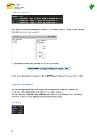  

Tree-­‐Walker	
  (LogoTree.g)	
  




                                                                                              	
  
                                                                   	
  
	
  
Pour	
  les	
  instructions	
  élémentaires	
  suivantes	
  (CF	
  fenêtre	
  de	
  gauche),	
  l'arbre	
  suivant	
  (fenêtre	
  
de	
  droite)	
  est	
  généré	
  par	
  le	
  parser:	
  
	
  




                                                                                     	
  
	
  
La	
  représentation	
  AntLR	
  sous	
  forme	
  de	
  liste	
  est	
  la	
  suivante:	
  
	
  
                              (PROGRAMME	
  (FPOS	
  [500	
  500])	
  (AV	
  100)	
  (TD	
  300)	
  )	
  
	
  
	
  
AntLR	
  utilise	
  deux	
  tokens	
  imaginaires:	
  UP	
  et	
  DOWN	
  pour	
  indiquer	
  les	
  niveaux	
  dans	
  l'arbre.	
  
	
  
	
  

Expressions	
  arithmétiques	
  
	
  
Nous	
  avons	
  implémenté	
  certaines	
  opérations	
  arithmétiques	
  telles	
  que	
  l'addition,	
  la	
  
soustraction,	
  la	
  multiplication,	
  la	
  division	
  et	
  l'opération	
  puissance.	
  
Afin	
  de	
  créer	
  une	
  grammaire	
  non	
  ambigüe,	
  nous	
  avons	
  donné	
  la	
  priorité	
  aux	
  opérateurs	
  
multiplier	
  et	
  diviser	
  sur	
  les	
  opérateurs	
  additionner	
  et	
  soustraire.	
  
	
  
Lexer	
  (Logo.g)	
  

                        	
  
                        	
  
                        	
  
                        	
  
	
  

	
  

	
  




8	
   	
  
 
