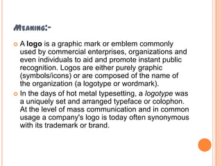MEANING:A logo is a graphic mark or emblem commonly
used by commercial enterprises, organizations and
even individuals to aid and promote instant public
recognition. Logos are either purely graphic
(symbols/icons) or are composed of the name of
the organization (a logotype or wordmark).
 In the days of hot metal typesetting, a logotype was
a uniquely set and arranged typeface or colophon.
At the level of mass communication and in common
usage a company's logo is today often synonymous
with its trademark or brand.


 