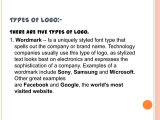 TYPES OF LOGO:THERE ARE FIVE TYPES OF LOGO.
1. Wordmark – Is a uniquely styled font type that
spells out the company or brand name. Technology
companies usually use this type of logo, as stylized
text looks best on electronics and expresses the
sophistication of a company. Examples of a
wordmark include Sony, Samsung and Microsoft.
Other great examples
are Facebook and Google, the world’s most
visited website.

 