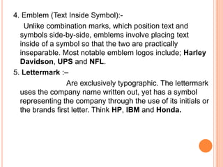 4. Emblem (Text Inside Symbol):Unlike combination marks, which position text and
symbols side-by-side, emblems involve placing text
inside of a symbol so that the two are practically
inseparable. Most notable emblem logos include; Harley
Davidson, UPS and NFL.
5. Lettermark :–
Are exclusively typographic. The lettermark
uses the company name written out, yet has a symbol
representing the company through the use of its initials or
the brands first letter. Think HP, IBM and Honda.

 