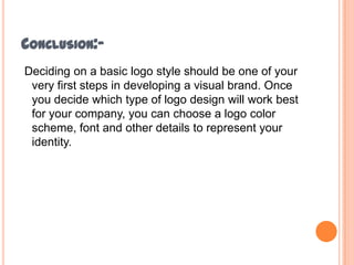 CONCLUSION:Deciding on a basic logo style should be one of your
very first steps in developing a visual brand. Once
you decide which type of logo design will work best
for your company, you can choose a logo color
scheme, font and other details to represent your
identity.

 