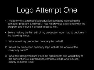 Logo Attempt One
•  I made my ﬁrst attempt of a production company logo using the
computer program 'LiveType'. I had no previous experience with the
program and I found it difﬁcult to use at ﬁrst.
•  Before making the ﬁrst edit of my production logo I had to decide on
the following things.
1.  What would my production company be called?
2.  Would my production company logo include the whole of the
company name?
3.  What font design/colours would be appropriate and would they ﬁt
the conventions of a production company's logo who focuses
mainly on horror ﬁlms?
 