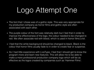 Logo Attempt One
•  The font that I chose was of a gothic style. This was very appropriate for
my production company as horror ﬁlms and gothic style are often
associated with each other.
•  The purple colour of the font was relatively dark but I feel that in order to
improve the effectiveness of the logo, the colour needed to be changed to
red. We often associate red with blood, which is used in horror ﬁlms a lot.
•  I feel that the white background should be changed to black. Black is the
colour that horror ﬁlms usually fade to in order to create fear or suspense.
•  As I had little experience with LiveType, I feel that I should get to know the
program more and learn new features. This will allow me to be able to
make a more professional production company logo which will be as
effective as the logos created by companies such as 'Hammer Films'.
 