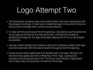 Logo Attempt Two
•  This production company logo was created after I had more experience with
the program LiveType. I knew how to create the logo in the correct format as
well as how to change fonts, colours and animations.
•  To help with the continuity of the ﬁlm opening, I decided to use the same font
for my logo as the font for the titles of the ﬁlm. I felt that this created a
professional image for the logo whilst also helping the ﬁlm to run as smooth
as possible.
•  Having a black background created a dark and mysterious edge to the logo
and coincided well with the fade to blacks throughout the ﬁlm opening.
•  Using red and white uppercase font worked well in the logo. Similarly, the
red and white uppercase font of 'Red Hour Films' logo, a production
company who produced horror ﬁlm 'The Ruins' was effective. Uppercase
font is also a key characteristic of Hammer Films logo.
 