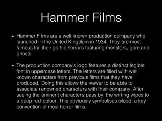 Hammer Films
•  Hammer Films are a well known production company who
launched in the United Kingdom in 1934. They are most
famous for their gothic horrors featuring monsters, gore and
ghosts.
•  The production company's logo features a distinct legible
font in uppercase letters. The letters are ﬁlled with well
known characters from previous ﬁlms that they have
produced. Doing this allows the viewer to be able to
associate renowned characters with their company. After
seeing the eminent characters pass by, the writing wipes to
a deep red colour. This obviously symbolises blood, a key
convention of most horror ﬁlms.
 