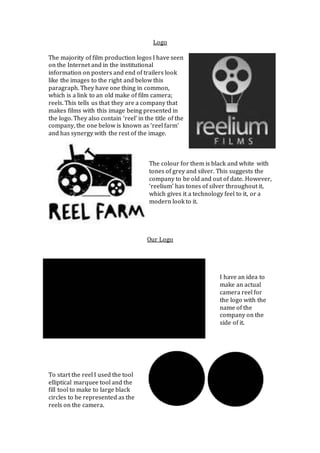 Logo 
The majority of film production logos I have seen 
on the Internet and in the institutional 
information on posters and end of trailers look 
like the images to the right and below this 
paragraph. They have one thing in common, 
which is a link to an old make of film camera; 
reels. This tells us that they are a company that 
makes films with this image being presented in 
the logo. They also contain ‘reel’ in the title of the 
company, the one below is known as ‘reel farm’ 
and has synergy with the rest of the image. 
The colour for them is black and white with 
tones of grey and silver. This suggests the 
company to be old and out of date. However, 
‘reelium’ has tones of silver throughout it, 
which gives it a technology feel to it, or a 
modern look to it. 
Our Logo 
I have an idea to 
make an actual 
camera reel for 
the logo with the 
name of the 
company on the 
side of it. 
To start the reel I used the tool 
elliptical marquee tool and the 
fill tool to make to large black 
circles to be represented as the 
reels on the camera. 
 