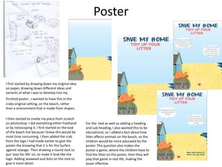 Poster
I first started by drawing down my original idea
on paper, drawing down different ideas and
variants of what I was to develop into my
finished poster. I wanted to have this in the
crabs original setting, on the beach, rather
than a environment that is made from shapes.
I then started to create my piece from scratch
on photoshop. I did everything either freehand
or by rotoscoping it. I first started on the task
of the beach hut because I knew this would be
most time consuming. I then added the crab
from the logo I had made earlier to give the
poster the knowing that it is for the Surfers
against sewage. Then drawing a round rock to
put ‘seas for life’ on, to make it look like the
logo. Adding seaweed and dots on the rock to
give it more detail.
For the text as well as adding a heading
and sub-heading, I also wanted this to be
educational, so I added a fact about how
litter affects animals on the beach, so the
children would be more educated by the
poster. The question also makes the
poster a game, where the children have to
find the litter on the poster, then they will
play that game in real life, making the
poser effective.
 