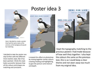 Poster idea 3
Here I decided to create a poster
that had the same style as the
animal, so the background would
be matching
I decided to take the poster one
step further with the different
more realistic style, like it has
been painted. I think this style
looks successful, because how
all the colours and shapes are
matching and consistent.
I kept the typography matching to the
previous posters I had made because
of how well they together. I also kept
the colours the same as the previous
text, this is so I could keep a clear
theme and not steer away too much
from my original idea.
I created this effect on photoshop
by mixing together similar colours
creating shading and highlighting,
to give the picture some texture
and depth.
 