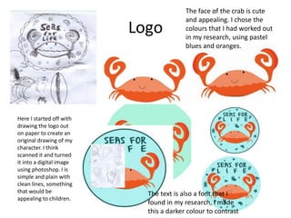 Logo
Here I started off with
drawing the logo out
on paper to create an
original drawing of my
character. I think
scanned it and turned
it into a digital image
using photoshop. I is
simple and plain with
clean lines, something
that would be
appealing to children.
The face of the crab is cute
and appealing. I chose the
colours that I had worked out
in my research, using pastel
blues and oranges.
The text is also a font that I
found in my research, I made
this a darker colour to contrast
 
