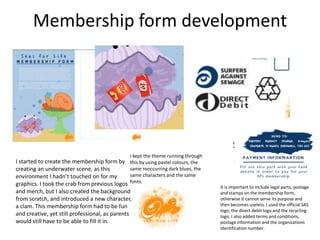 Membership form development
I started to create the membership form by
creating an underwater scene, as this
environment I hadn’t touched on for my
graphics. I took the crab from previous logos
and merch, but I also created the background
from scratch, and introduced a new character,
a clam. This membership form had to be fun
and creative, yet still professional, as parents
would still have to be able to fill it in.
I kept the theme running through
this by using pastel colours, the
same reoccurring dark blues, the
same characters and the same
fonts.
It is important to include legal parts, postage
and stamps on the membership form,
otherwise it cannot serve its purpose and
then becomes useless. I used the official SAS
logo, the direct debit logo and the recycling
logo. I also added terms and conditions,
postage information and the organizations
identification number.
 