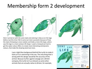 Membership form 2 development
Here I carried on with the same style and coloring in idea as on the logo
before, but this time I felt it came out more successful because of how
the style of drawing is more realistic and holds a more 3D shape, where
was the logo is a more cartoon 2D shape. I used a mixing brush tool to
get the water-colour effect, to create more interesting and dynamic
colours, that make the drawing stand out more.
I put a light blue background behind the turtle to make it
look as if it is swimming in the sea. The only thing that is
wrong with this design would be the accuracy of the
animal. Because Surfers against sewage are a British
company, this turtle isn't as relevant as some other
animals that are actually native to Britain, for example,
 