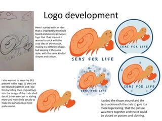 Logo development
Here I started with an idea
that is inspired by my mood
board and also my previous
logo that I had created. I
wanted to stick with the
crab idea of the mascot,
making it a different shape,
but keeping it the same
style, with the same kind of
shapes and colours.
I also wanted to keep the SAS
present in this logo, so they are
still related together, and I did
this by hiding their original logo
into the design of the crabs shell
detail. I then went on to adding
more and more little details to
make my cartoon look more
professional.
I added the shape around and the
text underneath the crab to give it a
more logo feeling, that the picture
was more together and that it could
be placed on posters and clothing.
 