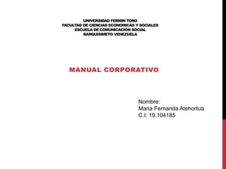 UNIVERSIDAD FERMIN TORO
FACULTAD DE CIENCIAS ECONOMICAS Y SOCIALES
ESCUELA DE COMUNICACIÓN SOCIAL
BARQUISIMETO VENEZUELA
MANUAL CORPORATIVO
Nombre:
Maria Fernanda Atehortua
C.I: 19.104185
 