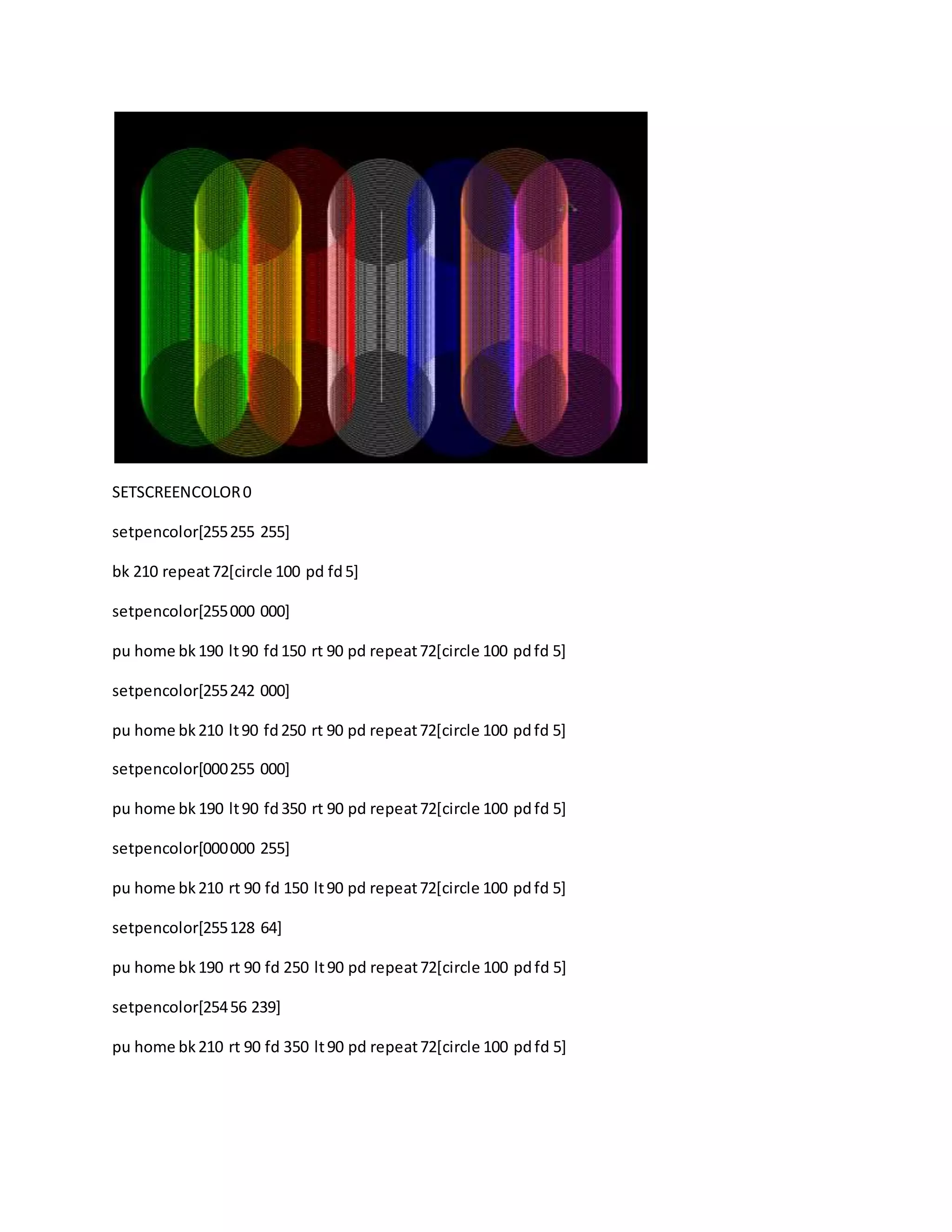SETSCREENCOLOR0
setpencolor[255255 255]
bk 210 repeat72[circle 100 pd fd5]
setpencolor[255000 000]
pu home bk190 lt90 fd150 rt 90 pd repeat72[circle 100 pdfd 5]
setpencolor[255242 000]
pu home bk210 lt90 fd250 rt 90 pd repeat72[circle 100 pdfd 5]
setpencolor[000255 000]
pu home bk 190 lt90 fd350 rt 90 pd repeat72[circle 100 pdfd 5]
setpencolor[000000 255]
pu home bk210 rt 90 fd 150 lt90 pd repeat72[circle 100 pdfd 5]
setpencolor[255128 64]
pu home bk190 rt 90 fd 250 lt90 pd repeat72[circle 100 pdfd 5]
setpencolor[25456 239]
pu home bk210 rt 90 fd 350 lt90 pd repeat72[circle 100 pdfd 5]
 