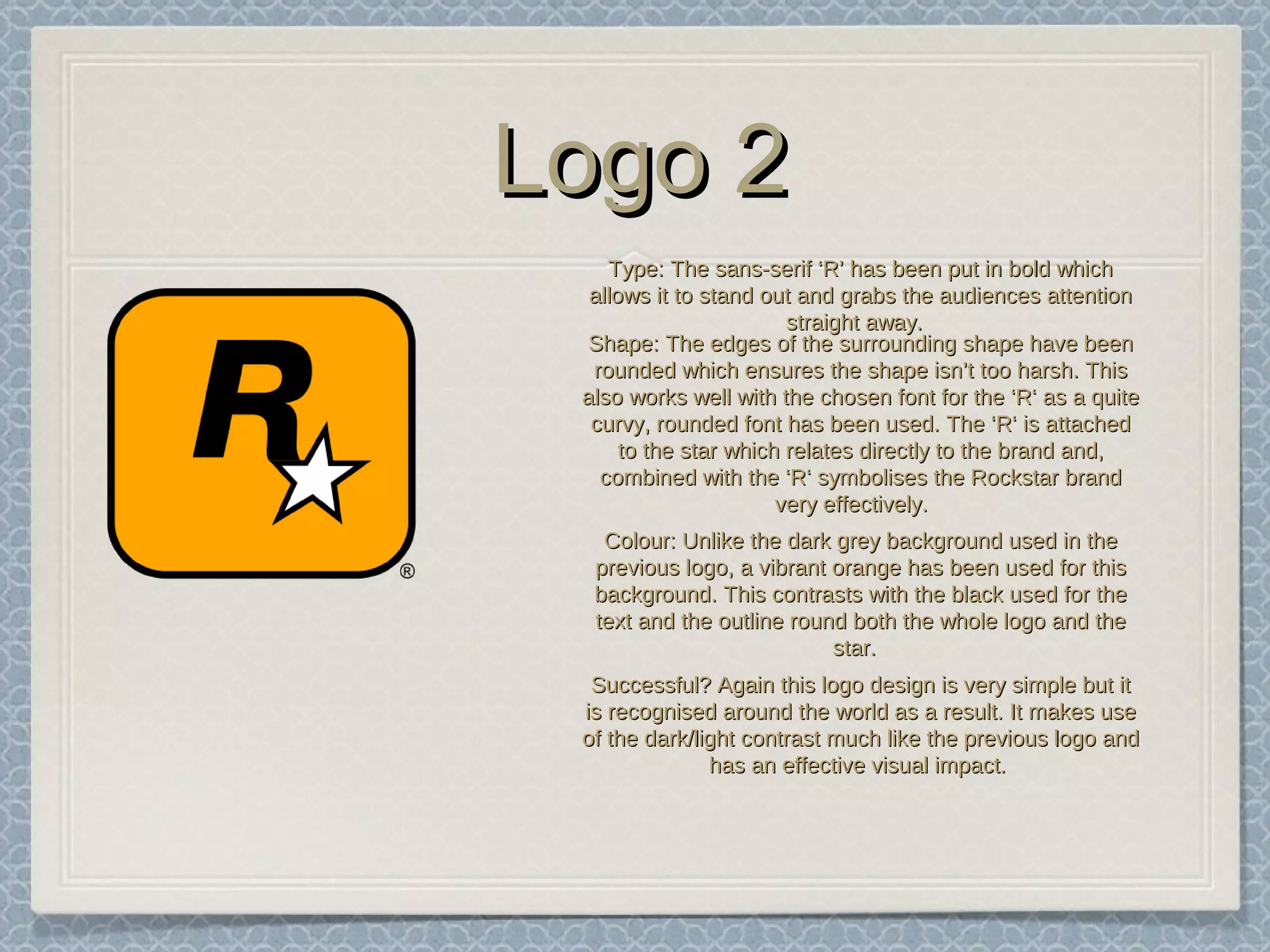 Logo 2Logo 2
TypeType: The sans-serif ‘R’ has been put in bold which: The sans-serif ‘R’ has been put in bold which
allows it to stand out and grabs the audiences attentionallows it to stand out and grabs the audiences attention
straight away.straight away.
ShapeShape: The edges of the surrounding shape have been: The edges of the surrounding shape have been
rounded which ensures the shape isn’t too harsh. Thisrounded which ensures the shape isn’t too harsh. This
also works well with the chosen font for the ‘R‘ as a quitealso works well with the chosen font for the ‘R‘ as a quite
curvy, rounded font has been used. The ‘R‘ is attachedcurvy, rounded font has been used. The ‘R‘ is attached
to the star which relates directly to the brand and,to the star which relates directly to the brand and,
combined with the ‘R‘ symbolises the Rockstar brandcombined with the ‘R‘ symbolises the Rockstar brand
very effectively.very effectively.
ColourColour: Unlike the dark grey background used in the: Unlike the dark grey background used in the
previous logo, a vibrant orange has been used for thisprevious logo, a vibrant orange has been used for this
background. This contrasts with the black used for thebackground. This contrasts with the black used for the
text and the outline round both the whole logo and thetext and the outline round both the whole logo and the
star.star.
Successful?Successful? Again this logo design is very simple but itAgain this logo design is very simple but it
is recognised around the world as a result. It makes useis recognised around the world as a result. It makes use
of the dark/light contrast much like the previous logo andof the dark/light contrast much like the previous logo and
has an effective visual impact.has an effective visual impact.
 