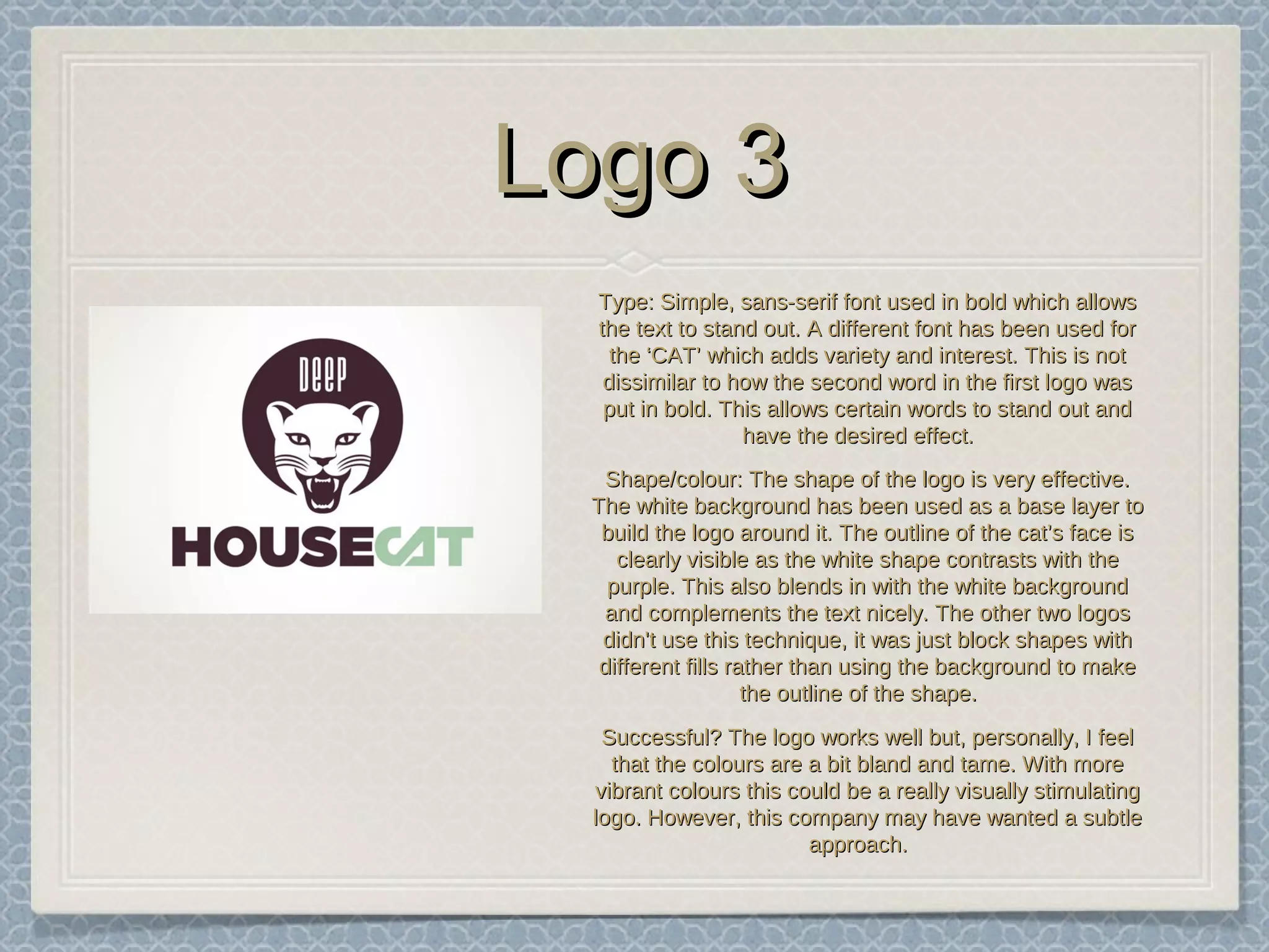 Logo 3Logo 3
TypeType: Simple, sans-serif font used in bold which allows: Simple, sans-serif font used in bold which allows
the text to stand out. A different font has been used forthe text to stand out. A different font has been used for
the ‘CAT’ which adds variety and interest. This is notthe ‘CAT’ which adds variety and interest. This is not
dissimilar to how the second word in the first logo wasdissimilar to how the second word in the first logo was
put in bold. This allows certain words to stand out andput in bold. This allows certain words to stand out and
have the desired effect.have the desired effect.
Shape/colourShape/colour: The shape of the logo is very effective.: The shape of the logo is very effective.
The white background has been used as a base layer toThe white background has been used as a base layer to
build the logo around it. The outline of the cat’s face isbuild the logo around it. The outline of the cat’s face is
clearly visible as the white shape contrasts with theclearly visible as the white shape contrasts with the
purple. This also blends in with the white backgroundpurple. This also blends in with the white background
and complements the text nicely. The other two logosand complements the text nicely. The other two logos
didn't use this technique, it was just block shapes withdidn't use this technique, it was just block shapes with
different fills rather than using the background to makedifferent fills rather than using the background to make
the outline of the shape.the outline of the shape.
Successful?Successful? The logo works well but, personally, I feelThe logo works well but, personally, I feel
that the colours are a bit bland and tame. With morethat the colours are a bit bland and tame. With more
vibrant colours this could be a really visually stimulatingvibrant colours this could be a really visually stimulating
logo. However, this company may have wanted a subtlelogo. However, this company may have wanted a subtle
approach.approach.
 