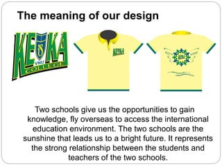 The meaning of our design
Two schools give us the opportunities to gain
knowledge, fly overseas to access the international
education environment. The two schools are the
sunshine that leads us to a bright future. It represents
the strong relationship between the students and
teachers of the two schools.
 