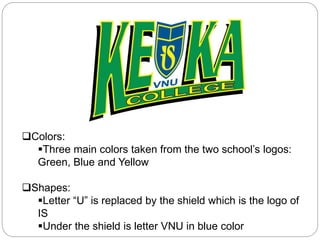 Colors:
Three main colors taken from the two school’s logos:
Green, Blue and Yellow
Shapes:
Letter “U” is replaced by the shield which is the logo of
IS
Under the shield is letter VNU in blue color
 