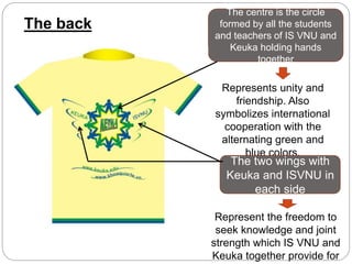 The back
The centre is the circle
formed by all the students
and teachers of IS VNU and
Keuka holding hands
together
Represents unity and
friendship. Also
symbolizes international
cooperation with the
alternating green and
blue colors.
The two wings with
Keuka and ISVNU in
each side
Represent the freedom to
seek knowledge and joint
strength which IS VNU and
Keuka together provide for
 
