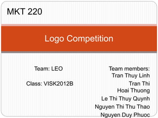 Team: LEO Team members:
Tran Thuy Linh
Class: VISK2012B Tran Thi
Hoai Thuong
Le Thi Thuy Quynh
Nguyen Thi Thu Thao
Nguyen Duy Phuoc
Logo Competition
MKT 220
 
