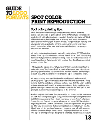 Spot color printing tips.
Once you’ve finished having your logo, stationery and/or brochure
designed, it‘s now on to getting them printed. Many of you will choose to
work directly with a local printer – especially if you’re a‘do it yourself‘ kind
of business owner, but may be new to working with offset printers and
some of the industry jargon involved. Here’s a few pointers on working with
your printer with a spot color printing project, and how to help insure
there’s no surprises when your new letterheads, business cards and/or
brochure are delivered.
• If you’re hiring a printer to print spot color material, and BEFORE printing,
ALWAYS check your colors with a Pantone Swatch Book. This is the only way
to insure that your colors are to your liking. This is the‘industry standard’for
matching colors so if your printer tells you that they don’t have one, select
another printer. Fast.
• Always ask for a ‘press proof’of your job. While it’s sometimes difficult to
get a color proof that’s completely accurate when using spot colors (most
proofing systems are set up for CMYK and 4 colour process) it will give you
a rough idea, and also allows you to check for typos and spelling errors.
• If you’re printing on a combination of coated (glossy) and uncoated
(matte) papers – typical with‘glossy’business cards and letterheads – keep
in mind that the coated and uncoated surfaces may shift the colors and the
colors may not match exactly across your stationery design package. Your
printer can adjust for this by using different color inks for each part of your
print job, but this may increase the price of the print run.
• Colors may not match exactly if you attempt to print spot color artwork as
a CMYK (four color process) job. Many printers will simply change the colors
to CMYK in your original files – this is haphazard at best. There’s a Pantone
Spot to Process Formula book that allows you to choose CMYK equivalents
to your spot colors. Use that beforehand, or ask an experienced designer to
do it for you. Keep in mind that certain spot colors do not convert exactly.
Also, if your printer is using a‘gang run’– grouping your job with a number
of other pieces on a large sheet – expect varying colors from run to run.
This type of online printing is designed to be cheap, not precise, and you’re
SPOT COLOR
PRINT REPRODUCTION
13
 