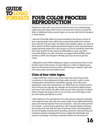 limitations to the colors you can have built into your new company logo.
Unlike spot color logos which have to use tones and screens to create the
effect of additional colors, process logos can use any color that the designer
or client desires.
• Special F/X friendly. While not recommended for the primary version of
your corporate logo, there will be the occasion that you’ll want to throw
some special F/X at your logo. Lens flares, drop shadows, glows, etc. Most of
these special F/X filters require pixel based images to work, and pixel based
images generally require four color process to print (it should be noted here
that many special F/X also require an RGB palette to work, and when
converted without any color correction can appear dull and lifeless when
printed as CMYK. Your designer will help you if you choose to get this
route).
• Adaptable in print. When adding your logo to a printed piece that is to be
printed using 4 color process, it’s generally just a matter of slapping your
logo into the artwork and you’re done, whereas logos created in spot color
can require color correction before hand.
Cons of four color logos.
• Usage restrictions. Certain uses of your logo may require heavy-duty
conversions or the employment of logo repair services in order to work,
including (but not limited to) vinyl plotter signage, some silk-screen
applications, spot color reproduction, etc. While there are workarounds for
most of these uses (signage, for example can be printed as digital output,
and some T-shirt printers do offer 4 color process silk-screening). It’s always
better to begin any project with an eye on future uses of the logo so that
you don’t paint yourself into a corner.
• More expensive. The reproduction of 4 color process material is generally
more expensive that spot color due, quite simply, to the additional printing
steps and material required. There are exceptions – discount online printers
for example – as they tend to‘gang’four color material together. However,
the money you’ll save with this type of printing is often overshadowed by
the lack of quality. Overall, look to spending a premium when printing your
marketing material, including the business staples like letterheads and
business card design. You’ll have to decide whether the ah-ha factor is
FOUR COLOR PROCESS
REPRODUCTION
16
 