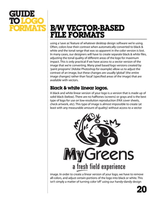 using a‘save as’feature of whatever desktop design software we’re using.
Often, colors lose their contrast when automatically converted to black &
white and the tonal range that was so apparent in the color version is lost.
In many cases, our designers will have to create separate black & white files,
adjusting the tonal quality of different areas of the logo for maximum
impact. This is only practical if we have access to a vector version of the
image that we’re converting. Many pixel based logo versions created by
‘paint programs’(Adobe Photoshop for example) allow us to adjust the
contrast of an image, but these changes are usually‘global’(the entire
image changes) rather than‘local’(specified areas of the image) that are
available with vectors.
Black & white linear logos.
A black and white linear version of your logo is a version that is made up of
solid black (below). There are no halftones (screens) or grays and is the best
type of logo for use on low-resolution reproduction (FAX cover sheets,
check artwork, etc). This type of image is almost impossible to create (at
least with any measurable amount of quality) without access to a vector
image. In order to create a linear version of your logo, we have to remove
all colors, and adjust certain portions of the logo into black or white. This
isn’t simply a matter of turning color‘off’using our handy-dandy design
B/W VECTOR-BASED
FILE FORMATS
20
 