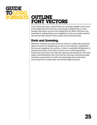 On the downside, these outlined fonts are no longer editable as they were
at the beginning of this exercise, and any future spelling fixes or word
changes will require access to the original font set. Which will have to be
converted to outlined fonts once completed. So why not simply send font
sets around with artwork? That’s usually restricted by licensing.
Fonts and licensing.
Whenever someone purchases a font set, they are usually only buying the
rights to use the set. Usually only on one or two computers. Copying the
font set and supplying it to a printer, or client, is copyright infringement. In
order for the printer, or the client, to have access to the original fonts,
they’d have to buy their own copy (the spacing and sizing issues discussed
earlier notwithstanding). Even most free font sets have commercial usage
restrictions and provisos. As well as the advantages discussed earlier,
converting fonts to outline gets around these legal issues too.
OUTLINE
FONT VECTORS
25
 