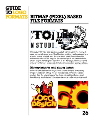 When your nifty new logo is designed, you’ll want to use it in a variety of
sizes, some small, some large. Shouldn’t be a problem – as long as you have
a vector version to work with. Because vector based files are based on
mathematical equations, they can be used at any size. Vector file formats
always output at the highest resolution of the device you’re using to print
with, so you’ll always be assured of the best reproduction quality available.
Bitmap images and sizing issues.
While vector based versions of your logo can be enlarged without any
image degradation, bitmap images must be used at the same size (or
smaller) than the original‘source’file. If you attempt to enlarge a pixel
based image, it will pixelate (the actual pixels that make up the image will
BITMAP (PIXEL) BASED
FILE FORMATS
26
 
